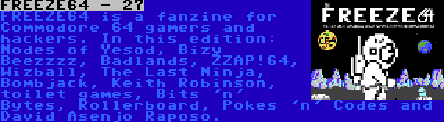 FREEZE64 - 27 | FREEZE64 is a fanzine for Commodore 64 gamers and hackers. In this edition: Nodes of Yesod, Bizy Beezzzz, Badlands, ZZAP!64, Wizball, The Last Ninja, Bombjack, Keith Robinson, toilet games, Bits 'n' Bytes, Rollerboard, Pokes 'n' Codes and David Asenjo Raposo.