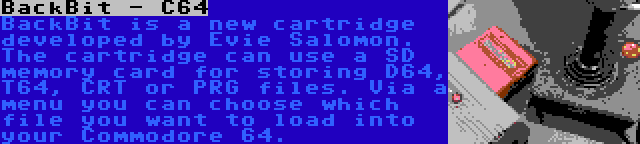 BackBit - C64 | BackBit is a new cartridge developed by Evie Salomon. The cartridge can use a SD memory card for storing D64, T64, CRT or PRG files. Via a menu you can choose which file you want to load into your Commodore 64.