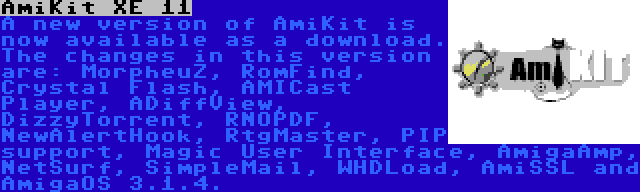 AmiKit XE 11 | A new version of AmiKit is now available as a download. The changes in this version are: MorpheuZ, RomFind, Crystal Flash, AMICast Player, ADiffView, DizzyTorrent, RNOPDF, NewAlertHook, RtgMaster, PIP support, Magic User Interface, AmigaAmp, NetSurf, SimpleMail, WHDLoad, AmiSSL and AmigaOS 3.1.4.