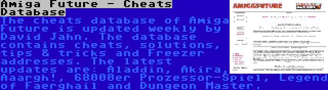 Amiga Future - Cheats Database | The cheats database of Amiga Future is updated weekly by David Jahn. The database contains cheats, solutions, tips & tricks and Freezer addresses. The latest updates are: Aladdin, Akira, Aaargh!, 68000er Prozessor-Spiel, Legend of Faerghail and Dungeon Master.