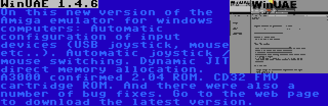 WinUAE 1.4.6 | On this new version of the Amiga emulator for windows computers: Automatic configuration of input devices (USB joystick, mouse etc..). Automatic joystick / mouse switching. Dynamic JIT direct memory allocation. A3000 confirmed 2.04 ROM. CD32 FMV cartridge ROM. And there were also a number of bug fixes. Go to the web page to download the latest version.