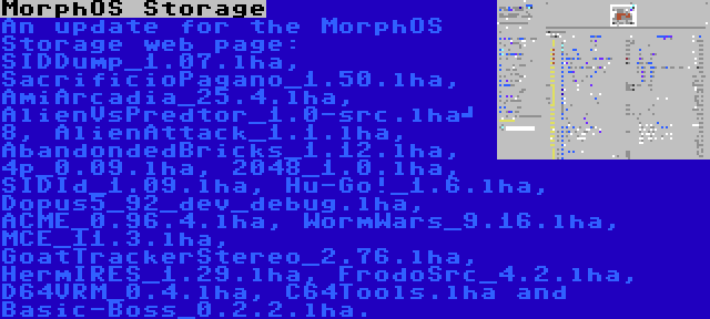 MorphOS Storage | An update for the MorphOS Storage web page: SIDDump_1.07.lha, SacrificioPagano_1.50.lha, AmiArcadia_25.4.lha, AlienVsPredtor_1.0-src.lha	 8, AlienAttack_1.1.lha, AbandondedBricks_1.12.lha, 4p_0.09.lha, 2048_1.0.lha, SIDId_1.09.lha, Hu-Go!_1.6.lha, Dopus5_92_dev_debug.lha, ACME_0.96.4.lha, WormWars_9.16.lha, MCE_11.3.lha, GoatTrackerStereo_2.76.lha, HermIRES_1.29.lha, FrodoSrc_4.2.lha, D64VRM_0.4.lha, C64Tools.lha and Basic-Boss_0.2.2.lha.