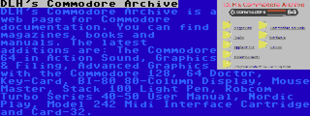 DLH's Commodore Archive | DLH's Commodore Archive is a web page for Commodore documentation. You can find magazines, books and manuals. The latest additions are: The Commodore 64 in Action Sound, Graphics & Filing, Advanced Graphics with the Commodore 128, 64 Doctor, Key-Card, BI-80 80-Column Display, Mouse Master, Stack 100 Light Pen, Robcom Turbo Series 40-50 User Manual, Nordic Play, Model 242 Midi Interface Cartridge and Card-32.