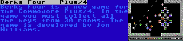 Berks Four - Plus/4 | Berks Four is a new game for the Commodore Plus/4. In the game you must collect all the keys from 30 rooms. The game is developed by Jon Williams.