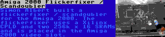 Amiga 2000 Flickerfixer / Scandoubler | Simon Albert built a flickerfixer / scandoubler for the Amiga 2000. The flickerfixer uses a Xilinx CPLD and two 256k x 16 SRAMs and is placed in the Amiga 2000 video slot.