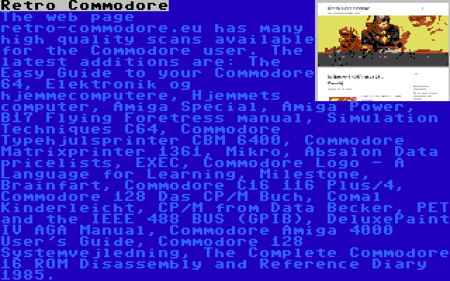 Retro Commodore | The web page retro-commodore.eu has many high quality scans available for the Commodore user. The latest additions are: The Easy Guide to your Commodore 64, Elektronik og hjemmecomputere, Hjemmets computer, Amiga Special, Amiga Power, B17 Flying Foretress manual, Simulation Techniques C64, Commodore Typehjulsprinter CBM 6400, Commodore Matrixprinter 1361, Mikro, Absalon Data pricelists, EXEC, Commodore Logo - A Language for Learning, Milestone, Brainfart, Commodore C16 116 Plus/4, Commodore 128 Das CP/M Buch, Comal Kinderleicht, CP/M from Data Becker, PET and the IEEE 488 BUS (GPIB), DeluxePaint IV AGA Manual, Commodore Amiga 4000 User's Guide, Commodore 128 Systemvejledning, The Complete Commodore 16 ROM Disassembly and Reference Diary 1985.