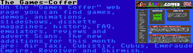 The Games-Coffer | On the Games Coffer web page you can find games, demos, animations, slideshows, diskette magazines, history, FAQ, emulators, reviews and advert Scans. The new additions for this month are: Air Taxi, Cubistix, Cubus, Emeraude Empire, Revolver and Skirmish.