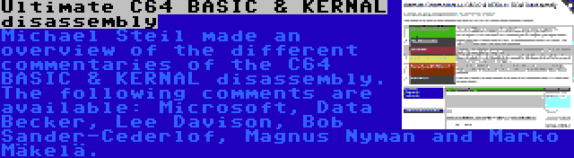 Ultimate C64 BASIC & KERNAL disassembly | Michael Steil made an overview of the different commentaries of the C64 BASIC & KERNAL disassembly. The following comments are available: Microsoft, Data Becker, Lee Davison, Bob Sander-Cederlof, Magnus Nyman and Marko Mäkelä.