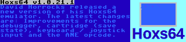 Hoxs64 v1.0.21.1 | David Horrocks released a new version of his Hoxs64 emulator. The latest changes are: Improvements for the debugger, cartridge (save state), keyboard / joystick input and the ANE opcode.