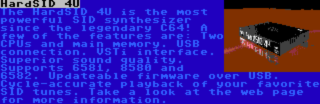 HardSID 4U | The HardSID 4U is the most powerful SID synthesizer since the legendary C64! A few of the features are: Two CPUs and main memory. USB connection. VSTi interface. Superior sound quality. Supports 6581, 8580 and 6582. Updateable firmware over USB. Cycle-accurate playback of your favorite SID tunes. Take a look at the web page for more information.