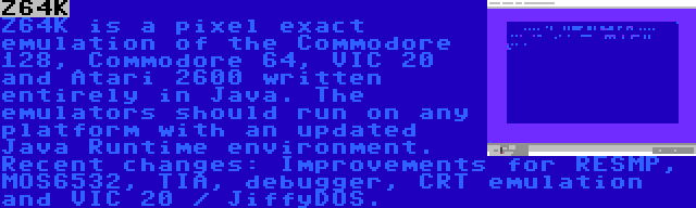 Z64K | Z64K is a pixel exact emulation of the Commodore 128, Commodore 64, VIC 20 and Atari 2600 written entirely in Java. The emulators should run on any platform with an updated Java Runtime environment. Recent changes: Improvements for RESMP, MOS6532, TIA, debugger, CRT emulation and VIC 20 / JiffyDOS.