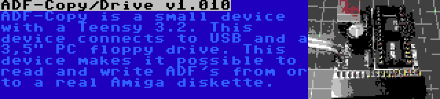 ADF-Copy/Drive v1.010 | ADF-Copy is a small device with a Teensy 3.2. This device connects to USB and a 3,5 PC floppy drive. This device makes it possible to read and write ADF's from or to a real Amiga diskette.