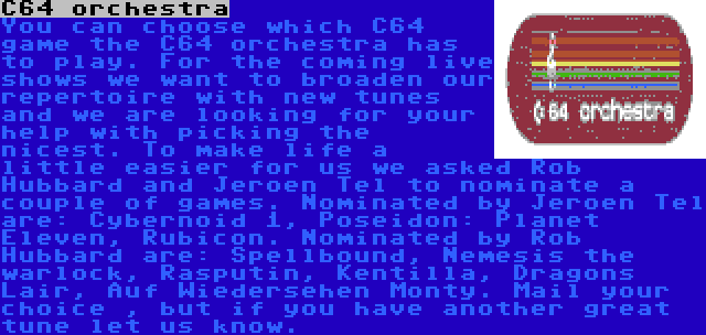 C64 orchestra | You can choose which C64 game the C64 orchestra has to play. For the coming live shows we want to broaden our repertoire with new tunes and we are looking for your help with picking the nicest. To make life a little easier for us we asked Rob Hubbard and Jeroen Tel to nominate a couple of games. Nominated by Jeroen Tel are: Cybernoid 1, Poseidon: Planet Eleven, Rubicon. Nominated by Rob Hubbard are: Spellbound, Nemesis the warlock, Rasputin, Kentilla, Dragons Lair, Auf Wiedersehen Monty. Mail your choice , but if you have another great tune let us know.