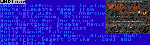 WHDLoad | WHDLoad offers a way to play Amiga diskette games from your hard disk. New: Anarchy Party Slideshow, Silicon Sounds, Go for the Record and Quartzbox. Update: Magic Pockets, Super Stardust , Putty Squad, Falcon, Deliverance, Jim Power, Starray, Ugh!, Superfrog, Desert Strike , Zool and Chaos Engine 2.