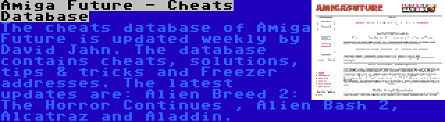 Amiga Future - Cheats Database | The cheats database of Amiga Future is updated weekly by David Jahn. The database contains cheats, solutions, tips & tricks and Freezer addresses. The latest updates are: Alien Breed 2: The Horror Continues , Alien Bash 2, Alcatraz and Aladdin.