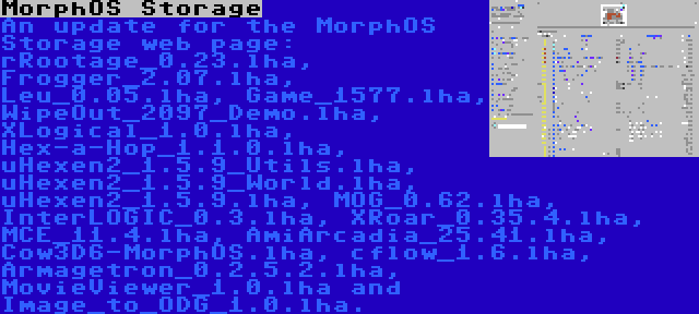 MorphOS Storage | An update for the MorphOS Storage web page: rRootage_0.23.lha, Frogger_2.07.lha, Leu_0.05.lha, Game_1577.lha, WipeOut_2097_Demo.lha, XLogical_1.0.lha, Hex-a-Hop_1.1.0.lha, uHexen2_1.5.9_Utils.lha, uHexen2_1.5.9_World.lha, uHexen2_1.5.9.lha, MOG_0.62.lha, InterLOGIC_0.3.lha, XRoar_0.35.4.lha, MCE_11.4.lha, AmiArcadia_25.41.lha, Cow3D6-MorphOS.lha, cflow_1.6.lha, Armagetron_0.2.5.2.lha, MovieViewer_1.0.lha and Image_to_ODG_1.0.lha.