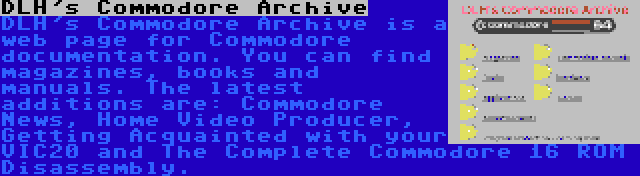 DLH's Commodore Archive | DLH's Commodore Archive is a web page for Commodore documentation. You can find magazines, books and manuals. The latest additions are: Commodore News, Home Video Producer, Getting Acquainted with your VIC20 and The Complete Commodore 16 ROM Disassembly.