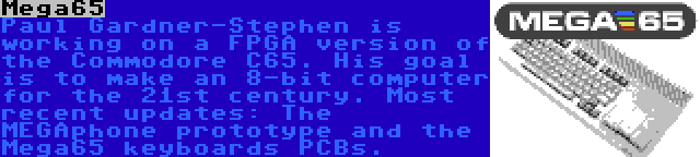 Mega65 | Paul Gardner-Stephen is working on a FPGA version of the Commodore C65. His goal is to make an 8-bit computer for the 21st century. Most recent updates: The MEGAphone prototype and the Mega65 keyboards PCBs.