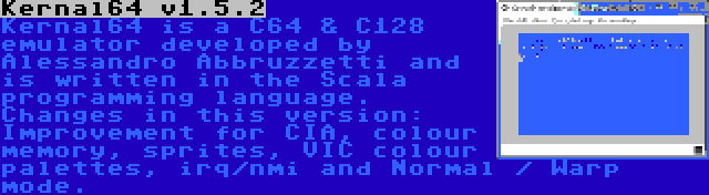 Kernal64 v1.5.2 | Kernal64 is a C64 & C128 emulator developed by Alessandro Abbruzzetti and is written in the Scala programming language. Changes in this version: Improvement for CIA, colour memory, sprites, VIC colour palettes, irq/nmi and Normal / Warp mode.