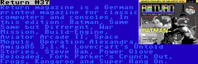 Return #37 | Return magazine is a German printed magazine for classic computers and consoles. In this edition: Batman, Same Same but Different, War Mission, Build-Engine, Aviator Arcade II, Space Moguls, Operation Alexandra, AmigaOS 3.1.4, Lovecraft's Untold Stories, Steve Bak, Power Glove Reloaded, Fork Parker's Crunch Out, Frogs, Kangaroo and Super Hang On.