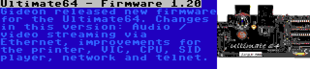 Ultimate64 - Firmware 1.20 | Gideon released new firmware for the Ultimate64. Changes in this version: Audio / video streaming via Ethernet, improvements for the printer, VIC, CPU, SID player, network and telnet.