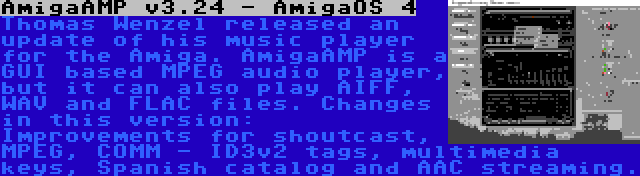 AmigaAMP v3.24 - AmigaOS 4 | Thomas Wenzel released an update of his music player for the Amiga. AmigaAMP is a GUI based MPEG audio player, but it can also play AIFF, WAV and FLAC files. Changes in this version: Improvements for shoutcast, MPEG, COMM - ID3v2 tags, multimedia keys, Spanish catalog and AAC streaming.