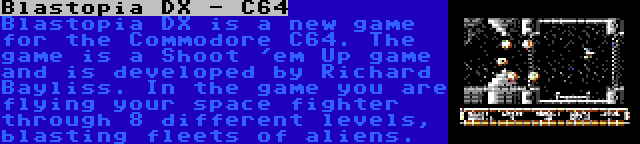 Blastopia DX - C64 | Blastopia DX is a new game for the Commodore C64. The game is a Shoot 'em Up game and is developed by Richard Bayliss. In the game you are flying your space fighter through 8 different levels, blasting fleets of aliens.