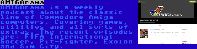 AMIGArama | AMIGArama is a weekly podcast about the classic line of Commodore Amiga computers. Covering games, utilities and all sorts of extras. The recent episodes are: FIFA International Soccer, Pit-Fighter, Exolon and Sim City.