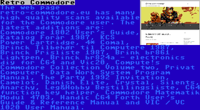 Retro Commodore | The web page retro-commodore.eu has many high quality scans available for the Commodore user. The latest additions are: Commodore 1802 User's Guide, Katalog Forår 1987, KCS Power Cartridge, 4* Comal, Brinck Tilbehør til Computere 1987, Brinck Prisliste 1987, Brink br861 Lightpen, Brinck br824a - electronics diy for C64 and Vic20, Compute!s Commodore Collection Volume two, Privat Computer, Data Work System Program Manual, The Party 1992 Invitation, Camelot, Danish Elite, Crystal, Silents, Anarchy, Leg&Hobby Bestillingsliste, C64 function key helper, Commodore Matematik Modul 4703, Handic C64 Forth User's Guide & Reference Manual and VIC / VC 1020 User Manual.