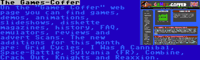 The Games-Coffer | On the Games Coffer web page you can find games, demos, animations, slideshows, diskette magazines, history, FAQ, emulators, reviews and advert Scans. The new additions for this month are: Grid Cycles, I Was A Cannibal, Space-Battle, Sylvania (FR), Combine, Crack Out, Knights and Reaxxion.