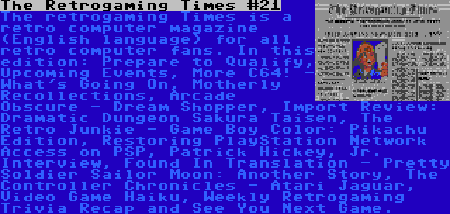 The Retrogaming Times #21 | The retrogaming Times is a retro computer magazine (English language) for all retro computer fans. In this edition: Prepare to Qualify, Upcoming Events, More C64! - What's Going On, Motherly Recollections, Arcade Obscure - Dream Shopper, Import Review: Dramatic Dungeon Sakura Taisen, The Retro Junkie - Game Boy Color: Pikachu Edition, Restoring PlayStation Network Access on PSP, Patrick Hickey, Jr. Interview, Found In Translation - Pretty Soldier Sailor Moon: Another Story, The Controller Chronicles - Atari Jaguar, Video Game Haiku, Weekly Retrogaming Trivia Recap and See You Next Game.