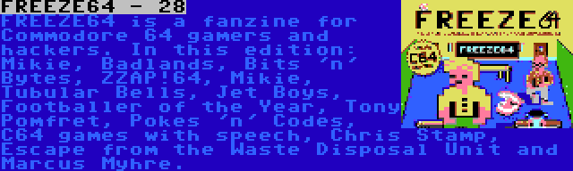 FREEZE64 - 28 | FREEZE64 is a fanzine for Commodore 64 gamers and hackers. In this edition: Mikie, Badlands, Bits 'n' Bytes, ZZAP!64, Mikie, Tubular Bells, Jet Boys, Footballer of the Year, Tony Pomfret, Pokes 'n' Codes, C64 games with speech, Chris Stamp, Escape from the Waste Disposal Unit and Marcus Myhre.