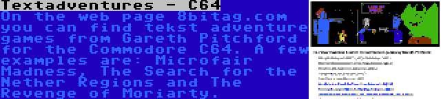 Textadventures - C64 | On the web page 8bitag.com you can find tekst adventure games from Gareth Pitchford for the Commodore C64. A few examples are: Microfair Madness, The Search for the Nether Regions and The Revenge of Moriarty.