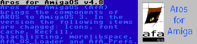 Aros for AmigaOS v4.8 | Aros for AmigaOS (AfA) brings the components of AROS to AmigaOS 3. In the version the following items are changed: Icons, font cache, RecFill, blacklisting, morelibspace, AfA_OS_Loader and AfA_Prefs.