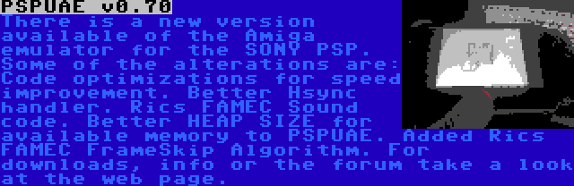 PSPUAE v0.70 | There is a new version available of the Amiga emulator for the SONY PSP. Some of the alterations are: Code optimizations for speed improvement. Better Hsync handler. Rics FAMEC Sound code. Better HEAP SIZE for available memory to PSPUAE. Added Rics FAMEC FrameSkip Algorithm. For downloads, info or the forum take a look at the web page.