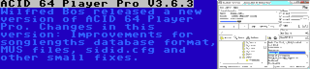 ACID 64 Player Pro V3.6.3 | Wilfred Bos released a new version of ACID 64 Player Pro. Changes in this version: Improvements for songlengths database format, MUS files, sidid.cfg and other small fixes.