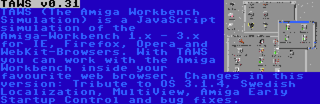 TAWS v0.31 | TAWS (The Amiga Workbench Simulation) is a JavaScript simulation of the Amiga-Workbench 1.x - 3.x for IE, Firefox, Opera and WebKit-Browsers. With TAWS you can work with the Amiga Workbench inside your favourite web browser. Changes in this version: Tribute to OS 3.1.4, Swedish Localization, MultiView, Amiga Early Startup Control and bug fixes.