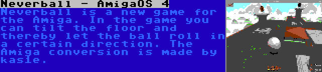 Neverball - AmigaOS 4 | Neverball is a new game for the Amiga. In the game you can tilt the floor and thereby let the ball roll in a certain direction. The Amiga conversion is made by kas1e.
