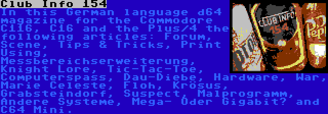 Club Info 154 | In this German language d64 magazine for the Commodore C116, C16 and the Plus/4 the following articles: Forum, Scene, Tips & Tricks, Print Using, Messbereichserweiterung, Knight Lore, Tic-Tac-Toe, Computerspass, Dau-Diebe, Hardware, War, Marie Celeste, Floh, Krösus, Grabsteindorf, Suspect, Malprogramm, Andere Systeme, Mega- Oder Gigabit? and C64 Mini.