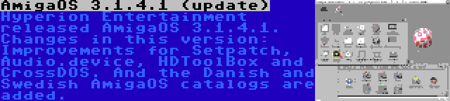 AmigaOS 3.1.4.1 (update) | Hyperion Entertainment released AmigaOS 3.1.4.1. Changes in this version: Improvements for Setpatch, Audio.device, HDToolBox and CrossDOS. And the Danish and Swedish AmigaOS catalogs are added.
