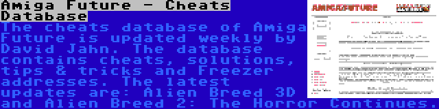 Amiga Future - Cheats Database | The cheats database of Amiga Future is updated weekly by David Jahn. The database contains cheats, solutions, tips & tricks and Freezer addresses. The latest updates are: Alien Breed 3D and Alien Breed 2: The Horror Continues.