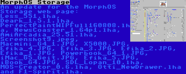 MorphOS Storage | An update for the MorphOS Storage web page: Less_551.lha, Deark_1.5.1.lha, PerfectPaintWIPFull160808.lha, NewsCoaster_1.64p1.lha, AmiArcadia_25.51.lha, Screenshot9.jpeg, Macmini_G4_1.JPG, X5000.JPG, Efika_4.JPG, Efika_3.JPG, Efika_2.JPG, Efika_1.JPG, Powerbook_G4_1.JPG, iMac_G5_Geit.JPG, Efika_5.JPG, iBook_G4.JPG, SDL_Lopan_10.lha, MOS-Creator_0.6.lha, Otti_NewDrawer.lha and F1-Spirit.lha.