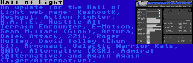 Hall of Light | An update for the Hall of Light web page: ReshootR, Reshoot, Action Fighter, H.A.T.E.: Hostile All Terrain Encounter, E-Motion, Sean Millard (Glob), Artura, Dalek Attack, 221b, Roger Hulley, David Tolley (Chun Li), Argonaut, Galactic Warrior Rats, SWIV, Alternative [R&R], Admiral (Alternative) and Again Again (Tiger/Alternative).