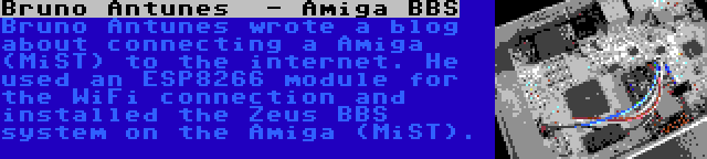 Bruno Antunes  - Amiga BBS | Bruno Antunes wrote a blog about connecting a Amiga (MiST) to the internet. He used an ESP8266 module for the WiFi connection and installed the Zeus BBS system on the Amiga (MiST).