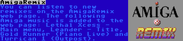 AmigaRemix | You can listen to new remixes on the AmigaRemix web page. The following Amiga music is added to the web page: Lethal Xcess - Main menu, Leander - Title, Gold Runner (Piano Live) and Turrican 1 (Outpost).