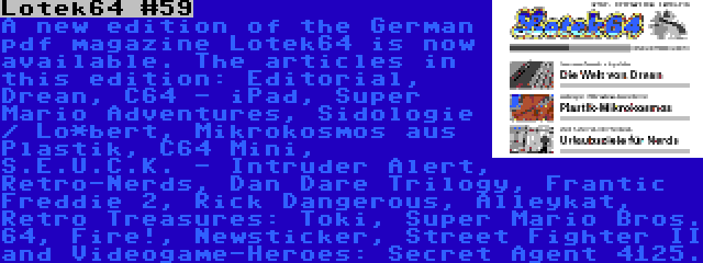 Lotek64 #59 | A new edition of the German pdf magazine Lotek64 is now available. The articles in this edition: Editorial, Drean, C64 - iPad, Super Mario Adventures, Sidologie / Lo*bert, Mikrokosmos aus Plastik, C64 Mini, S.E.U.C.K. - Intruder Alert, Retro-Nerds, Dan Dare Trilogy, Frantic Freddie 2, Rick Dangerous, Alleykat, Retro Treasures: Toki, Super Mario Bros. 64, Fire!, Newsticker, Street Fighter II and Videogame-Heroes: Secret Agent 4125.