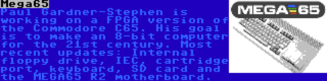 Mega65 | Paul Gardner-Stephen is working on a FPGA version of the Commodore C65. His goal is to make an 8-bit computer for the 21st century. Most recent updates: Internal floppy drive, IEC, cartridge port, keyboard, SD card and the MEGA65 R2 motherboard.