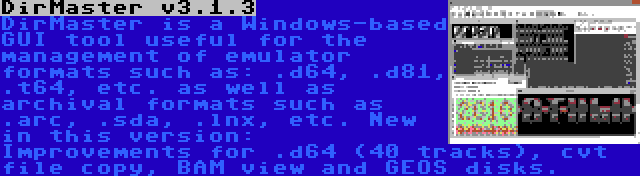 DirMaster v3.1.3 | DirMaster is a Windows-based GUI tool useful for the management of emulator formats such as: .d64, .d81, .t64, etc. as well as archival formats such as .arc, .sda, .lnx, etc. New in this version: Improvements for .d64 (40 tracks), cvt file copy, BAM view and GEOS disks.