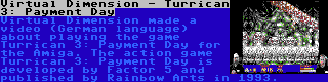 Virtual Dimension - Turrican 3: Payment Day | Virtual Dimension made a video (German language) about playing the game Turrican 3: Payment Day for the Amiga. The action game Turrican 3: Payment Day is developed by Factor 5 and published by Rainbow Arts in 1993.