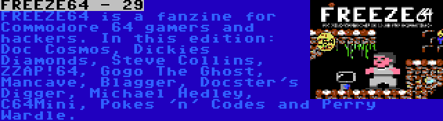 FREEZE64 - 29 | FREEZE64 is a fanzine for Commodore 64 gamers and hackers. In this edition: Doc Cosmos, Dickies Diamonds, Steve Collins, ZZAP!64, Gogo The Ghost, Mancave, Blagger, Docster's Digger, Michael Hedley, C64Mini, Pokes 'n' Codes and Perry Wardle.